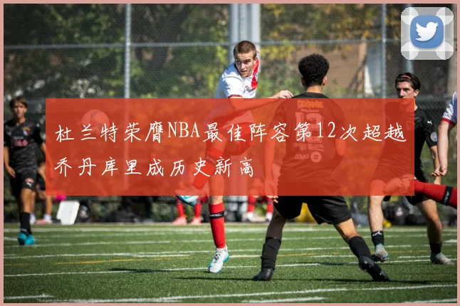 杜兰特荣膺NBA最佳阵容第12次超越乔丹库里成历史新高