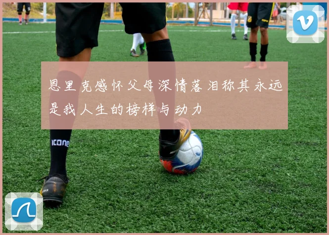 恩里克感怀父母深情落泪称其永远是我人生的榜样与动力