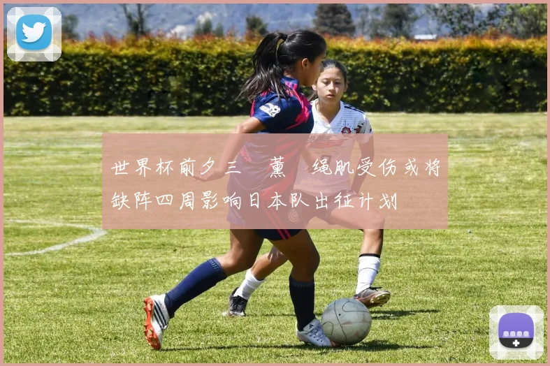 世界杯前夕三笘薰腘绳肌受伤或将缺阵四周影响日本队出征计划