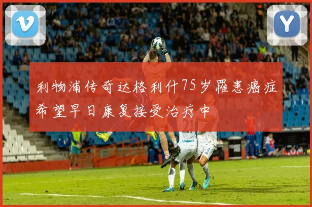 利物浦传奇达格利什75岁罹患癌症希望早日康复接受治疗中