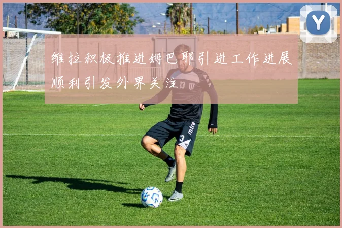 维拉积极推进姆巴耶引进工作进展顺利引发外界关注