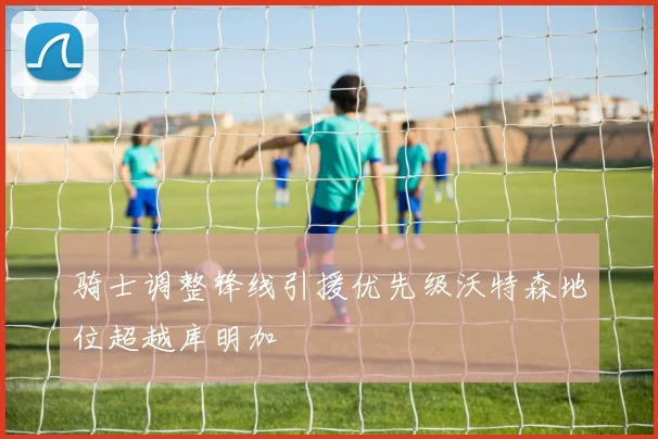 骑士调整锋线引援优先级沃特森地位超越库明加