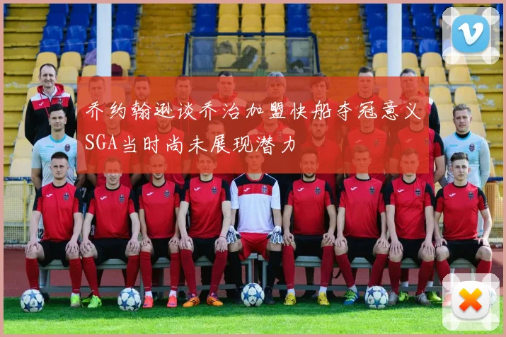 乔约翰逊谈乔治加盟快船夺冠意义SGA当时尚未展现潜力