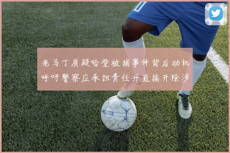 老马丁质疑哈登被捕事件背后动机呼吁警察应承担责任并直接开除涉事人员