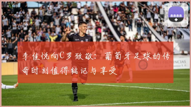 李佳悦向C罗致敬：葡萄牙足球的传奇时刻值得铭记与享受