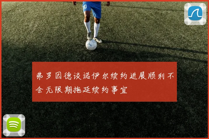 弗罗因德谈诺伊尔续约进展顺利不会无限期拖延续约事宜