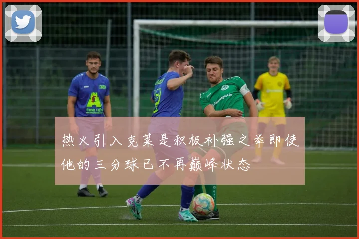 热火引入克莱是积极补强之举即使他的三分球已不再巅峰状态