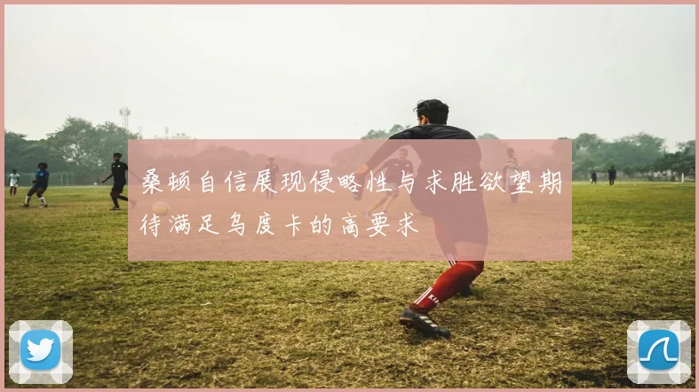 桑顿自信展现侵略性与求胜欲望期待满足乌度卡的高要求