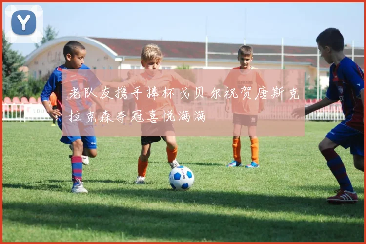老队友携手捧杯戈贝尔祝贺唐斯克拉克森夺冠喜悦满满
