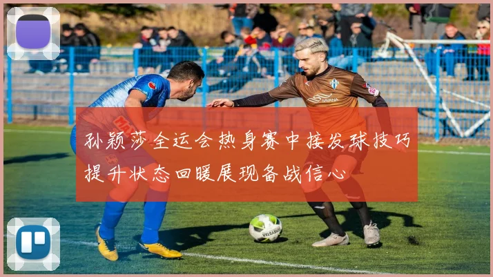 孙颖莎全运会热身赛中接发球技巧提升状态回暖展现备战信心