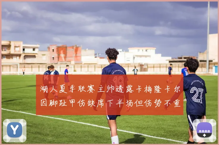 湖人夏季联赛主帅透露卡梅隆卡尔因脚趾甲伤缺席下半场但伤势不重