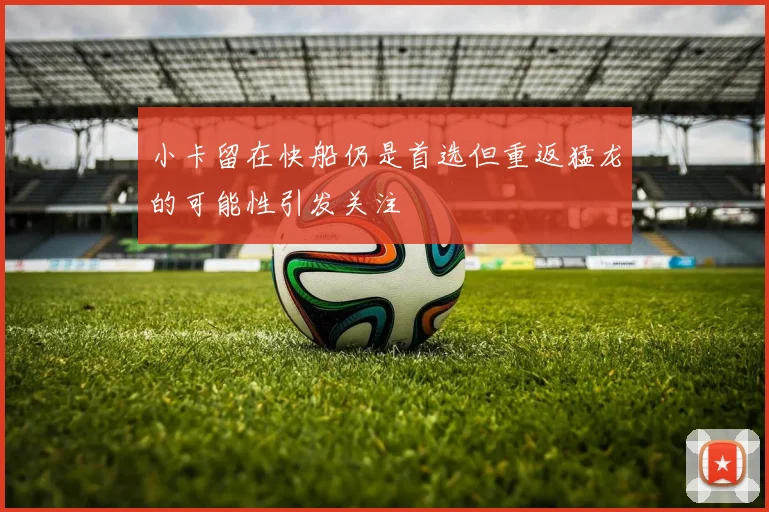 小卡留在快船仍是首选但重返猛龙的可能性引发关注