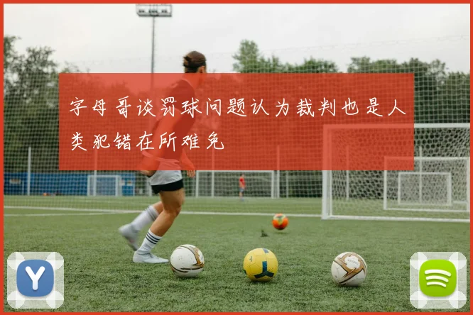 字母哥谈罚球问题认为裁判也是人类犯错在所难免