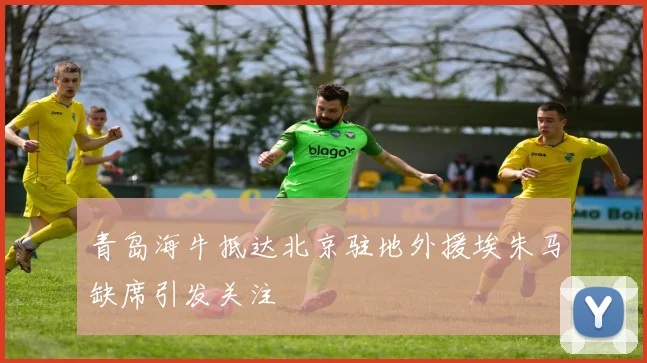 青岛海牛抵达北京驻地外援埃朱马缺席引发关注