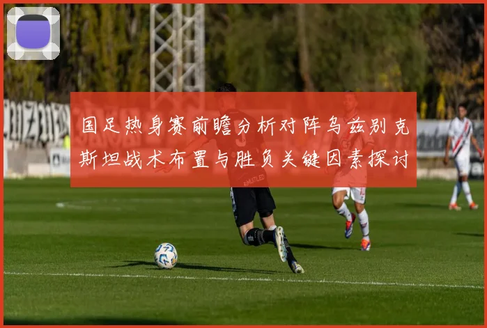 国足热身赛前瞻分析对阵乌兹别克斯坦战术布置与胜负关键因素探讨