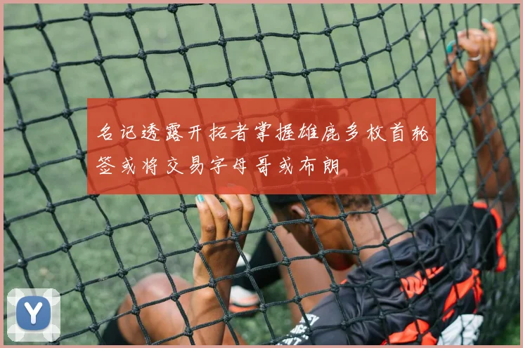 名记透露开拓者掌握雄鹿多枚首轮签或将交易字母哥或布朗