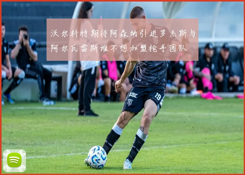 沃尔科特期待阿森纳引进罗杰斯与阿尔瓦雷斯谁不想加盟枪手团队