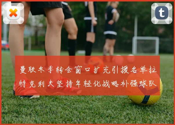 曼联冬季转会窗口扩充引援名单拉特克利夫坚持年轻化战略补强球队实力